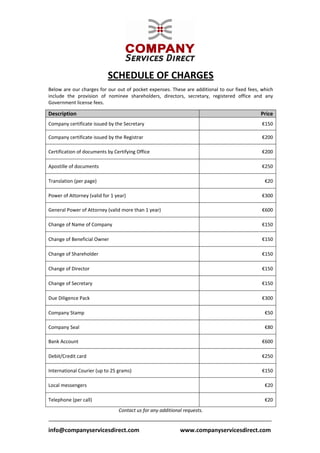  


                           SCHEDULE OF CHARGES 
 
Below are our charges for our out of pocket expenses. These are additional to our fixed fees, which 
include  the  provision  of  nominee  shareholders,  directors,  secretary,  registered  office  and  any 
Government license fees. 
 

Description                                                                                        Price
Company certificate issued by the Secretary                                                         €150 

Company certificate issued by the Registrar                                                         €200 

Certification of documents by Certifying Office                                                     €200 

Apostille of documents                                                                              €250 

Translation (per page)                                                                               €20 

Power of Attorney (valid for 1 year)                                                                €300 

General Power of Attorney (valid more than 1 year)                                                  €600 

Change of Name of Company                                                                           €150 

Change of Beneficial Owner                                                                          €150 

Change of Shareholder                                                                               €150 

Change of Director                                                                                  €150 

Change of Secretary                                                                                 €150 

Due Diligence Pack                                                                                  €300 

Company Stamp                                                                                        €50 

Company Seal                                                                                         €80 

Bank Account                                                                                        €600 

Debit/Credit card                                                                                   €250 

International Courier (up to 25 grams)                                                              €150 

Local messengers                                                                                     €20 

Telephone (per call)                                                                                 €20 
                                 Contact us for any additional requests. 

 
info@companyservicesdirect.com                            www.companyservicesdirect.com
 