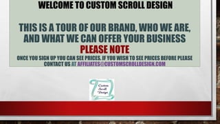 WELCOME TO CUSTOM SCROLL DESIGN
THIS IS A TOUR OF OUR BRAND, WHO WE ARE,
AND WHAT WE CAN OFFER YOUR BUSINESS
PLEASE NOTE
ONCE YOU SIGN UP YOU CAN SEE PRICES. IF YOU WISH TO SEE PRICES BEFORE PLEASE
CONTACT US AT AFFILIATES@CUSTOMSCROLLDESIGN.COM
 