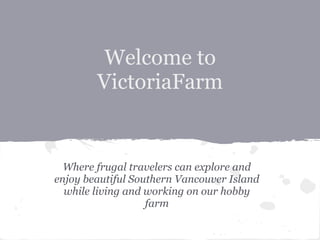 Welcome to
        VictoriaFarm


  Where frugal travelers can explore and
enjoy beautiful Southern Vancouver Island
  while living and working on our hobby
                   farm
 