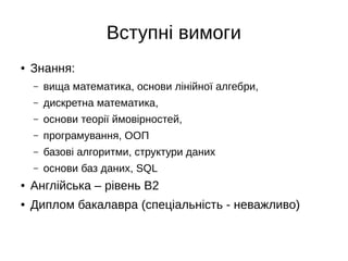 Вступні вимоги
● Знання:
– вища математика, основи лінійної алгебри,
– дискретна математика,
– основи теорії ймовірностей,
– програмування, ООП
– базові алгоритми, структури даних
– основи баз даних, SQL
● Англійська – рівень B2
● Диплом бакалавра (спеціальність - неважливо)
 