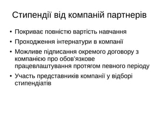 Стипендії від компаній партнерів
● Покриває повністю вартість навчання
● Проходження інтернатури в компанії
● Можливе підписання окремого договору з
компанією про обов’язкове
працевлаштування протягом певного періоду
● Участь представників компанії у відборі
стипендіатів
 