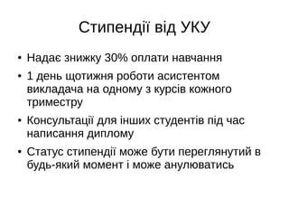 Стипендії від УКУ
● Надає знижку 30% оплати навчання
● 1 день щотижня роботи асистентом
викладача на одному з курсів кожного
триместру
● Консультації для інших студентів під час
написання диплому
● Статус стипендії може бути переглянутий в
будь-який момент і може анулюватись
 
