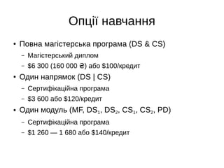 Опції навчання
● Повна магістерська програма (DS & CS)
– Магістерський диплом
– $6 300 (160 000 ) або $100/кредит₴
● Один напрямок (DS | CS)
– Сертифікаційна програма
– $3 600 або $120/кредит
● Один модуль (MF, DS1, DS2, CS1, CS2, PD)
– Сертифікаційна програма
– $1 260 — 1 680 або $140/кредит
 