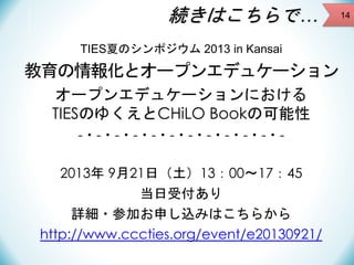 続きはこちらで…
TIES夏のシンポジウム 2013 in Kansai

教育の情報化とオープンエデュケーション
オープンエデュケーションにおける
TIESのゆくえとCHiLO Bookの可能性
-・-・-・-・-・-・-・-・-・-・-・2013年 9月21日（土）13：00～17：45
当日受付あり
詳細・参加お申し込みはこちらから
http://www.cccties.org/event/e20130921/

14

 