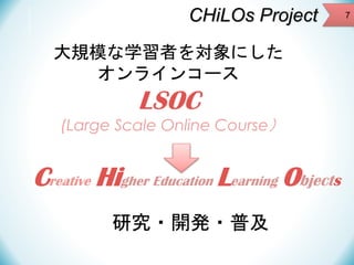 CHiLOs Project
大規模な学習者を対象にした
オンラインコース

LSOC
(Large Scale Online Course）

Creative Higher Education Learning Objects
研究・開発・普及

7

 