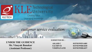 customer service evaluation
UNDER THE GUIDENCE
Mr. Vinayak Banakar
(Assistant Professor)
SUBMITTED BY :
AKASH C 01FM19MNA001
SACHIN B 01FM19MBA020
VISHWANATH 01FM19MBA037
 