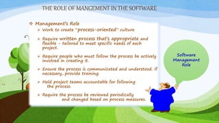 THE ROLE OF MANGEMENT IN THE SOFTWARE
13
 Management’s Role
 Work to create “process-oriented” culture
 Require written process that’s appropriate and
flexible - tailored to meet specific needs of each
project.
 Require people who must follow the process be actively
involved in creating it.
 Ensure the process is communicated and understood. If
necessary, provide training.
 Hold project teams accountable for following
the process.
 Require the process be reviewed periodically
and changed based on process measures.
 