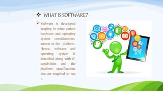 WHAT IS SOFTWARE?
Software is developed
keeping in mind certain
hardware and operating
system considerations,
known as the platform.
Hence, software and
operating system is
described along with it’
capabilities and the
platform specifications
that are required to run
it.
4
 