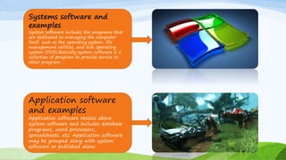 7
Systems software and
examples
System software includes the programs that
are dedicated to managing the computer
itself, such as the operating system, file
management utilities, and disk operating
system (DOS).Basically system software is a
collection of program to provide service to
other program.
Application software
and examples
Application software resides above
system software and includes database
programs, word processors,
spreadsheets, etc. Application software
may be grouped along with system
software or published alone.
 