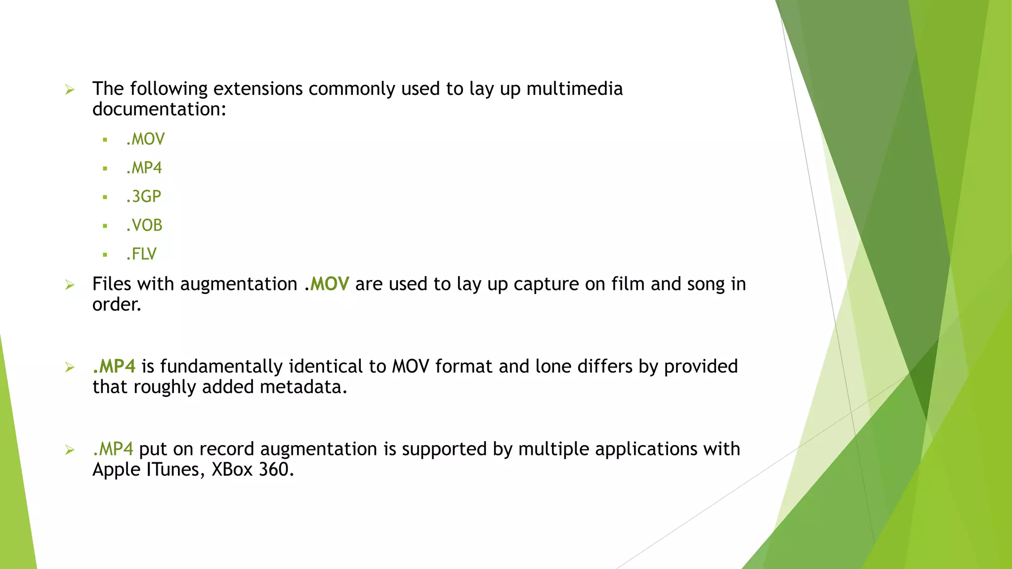  The following extensions commonly used to lay up multimedia
documentation:
 .MOV
 .MP4
 .3GP
 .VOB
 .FLV
 Files with augmentation .MOV are used to lay up capture on film and song in
order.
 .MP4 is fundamentally identical to MOV format and lone differs by provided
that roughly added metadata.
 .MP4 put on record augmentation is supported by multiple applications with
Apple ITunes, XBox 360.
 