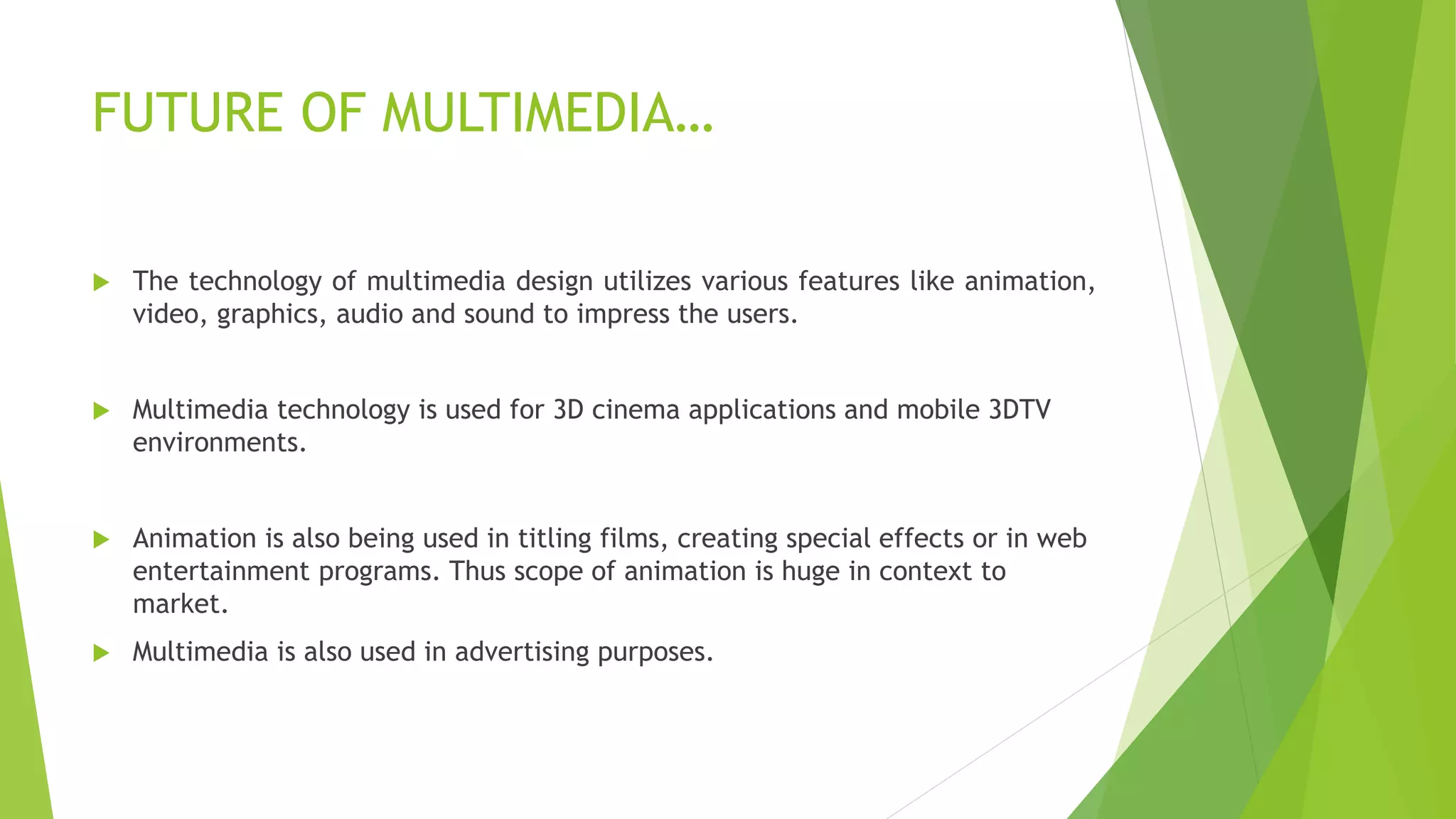  The technology of multimedia design utilizes various features like animation,
video, graphics, audio and sound to impress the users.
 Multimedia technology is used for 3D cinema applications and mobile 3DTV
environments.
 Animation is also being used in titling films, creating special effects or in web
entertainment programs. Thus scope of animation is huge in context to
market.
 Multimedia is also used in advertising purposes.
FUTURE OF MULTIMEDIA…
 