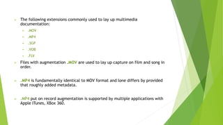  The following extensions commonly used to lay up multimedia
documentation:
 .MOV
 .MP4
 .3GP
 .VOB
 .FLV
 Files with augmentation .MOV are used to lay up capture on film and song in
order.
 .MP4 is fundamentally identical to MOV format and lone differs by provided
that roughly added metadata.
 .MP4 put on record augmentation is supported by multiple applications with
Apple ITunes, XBox 360.
 