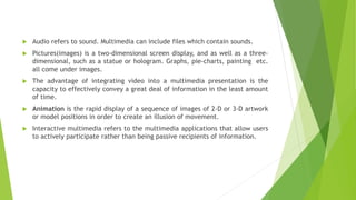  Audio refers to sound. Multimedia can include files which contain sounds.
 Pictures(images) is a two-dimensional screen display, and as well as a three-
dimensional, such as a statue or hologram. Graphs, pie-charts, painting etc.
all come under images.
 The advantage of integrating video into a multimedia presentation is the
capacity to effectively convey a great deal of information in the least amount
of time.
 Animation is the rapid display of a sequence of images of 2-D or 3-D artwork
or model positions in order to create an illusion of movement.
 Interactive multimedia refers to the multimedia applications that allow users
to actively participate rather than being passive recipients of information.
 