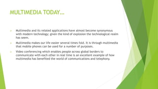 MULTIMEDIA TODAY…
 Multimedia and its related applications have almost become synonymous
with modern technology; given the kind of explosion the technological realm
has seem.
 Multimedia makes our life easier several times fold. It is through multimedia
that mobile phones can be used for a number of purposes.
 Video conferencing which enables people across global borders to
communicate with each other in real time is an excellent example of how
multimedia has benefited the world of communications and telephony.
 