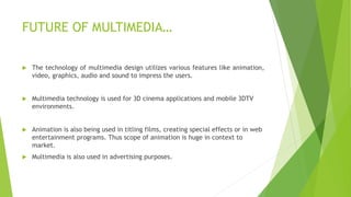  The technology of multimedia design utilizes various features like animation,
video, graphics, audio and sound to impress the users.
 Multimedia technology is used for 3D cinema applications and mobile 3DTV
environments.
 Animation is also being used in titling films, creating special effects or in web
entertainment programs. Thus scope of animation is huge in context to
market.
 Multimedia is also used in advertising purposes.
FUTURE OF MULTIMEDIA…
 