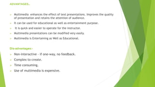 ADVANTAGES…
 Multimedia enhances the effect of text presentations. Improves the quality
of presentation and retains the attention of audience.
 It can be used for educational as well as entertainment purpose.
 It is quick and easier to operate for the instructor.
 Multimedia presentations can be modified very easily.
 Multimedia is Entertaining as Well as Educational.
Dis-advantages:-
 Non-interactive – if one-way, no feedback.
 Complex to create.
 Time consuming.
 Use of multimedia is expensive.
 