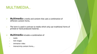 MULTIMEDIA..
 Multimedia is media and content that uses a combination of
different content forms.
 The term is used in contrast to media which only use traditional forms of
printed or hand-produced material.
 Multimedia includes a combination of
 Audio
 Still images
 Animation video
 Interactivity content forms….
 