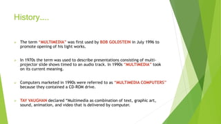 History…..
 The term “MULTIMEDIA” was first used by BOB GOLDSTEIN in July 1996 to
promote opening of his light works.
 In 1970s the term was used to describe presentations consisting of multi-
projector slide shows timed to an audio track. In 1990s “MULTIMEDIA” took
on its current meaning.
 Computers marketed in 1990s were referred to as “MULTIMEDIA COMPUTERS”
because they contained a CD-ROM drive.
 TAY VAUGHAN declared “Multimedia as combination of text, graphic art,
sound, animation, and video that is delivered by computer.
 