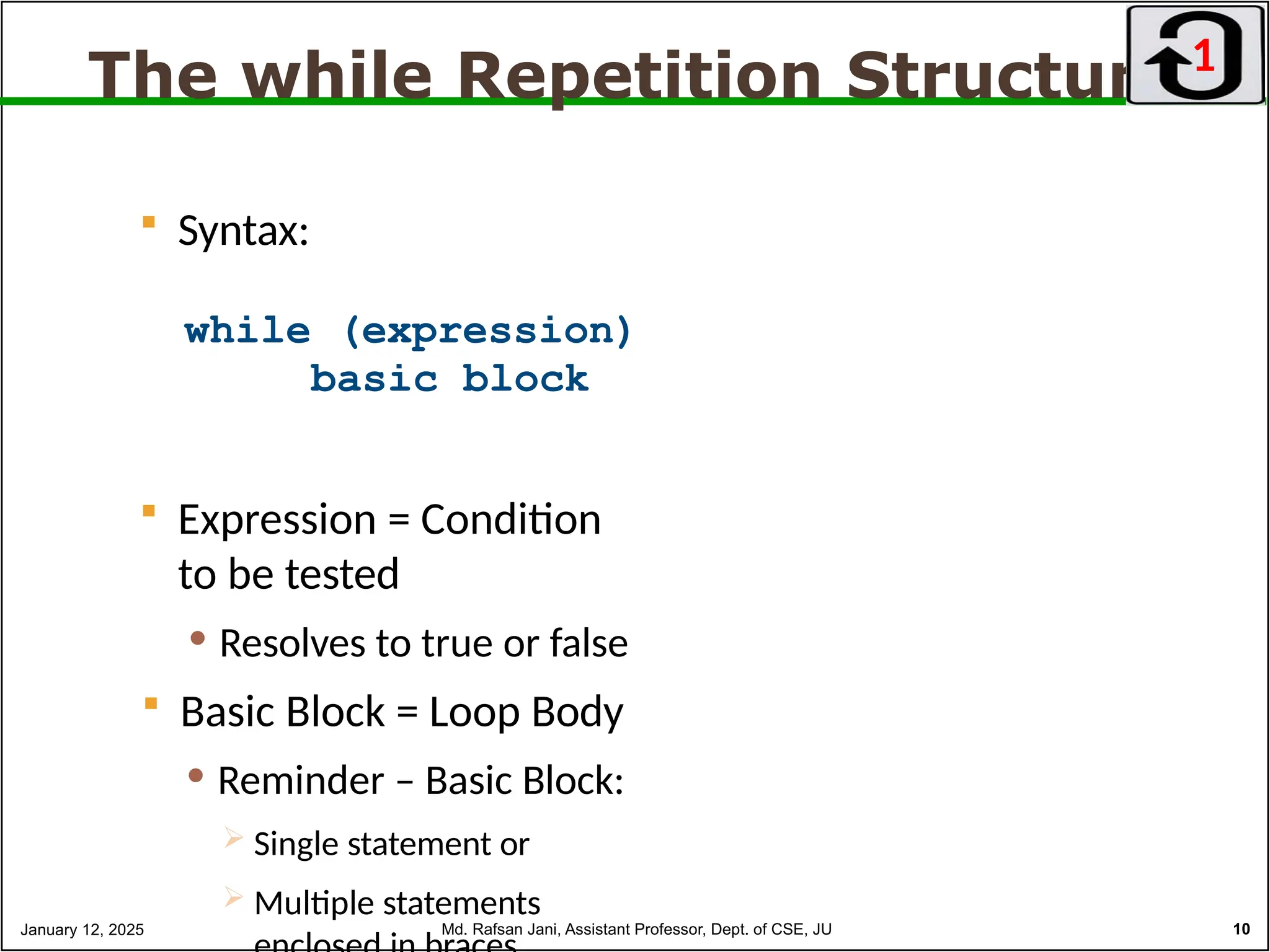 The while Repetition Structure
 Syntax:
while (expression)
basic block
 Expression = Condition
to be tested
 Resolves to true or false
 Basic Block = Loop Body
 Reminder – Basic Block:
 Single statement or
 Multiple statements
1
January 12, 2025 Md. Rafsan Jani, Assistant Professor, Dept. of CSE, JU 10
 
