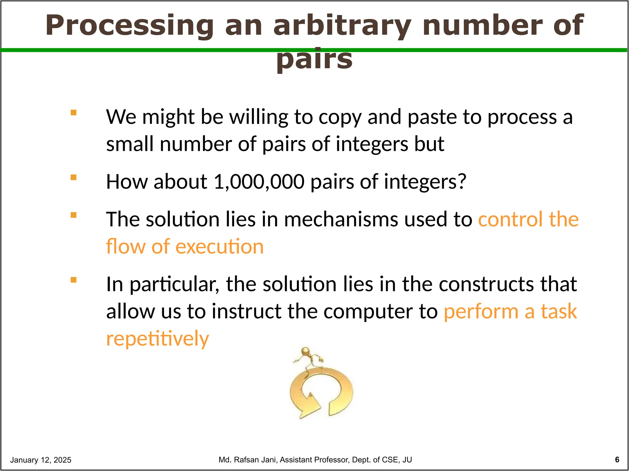 Processing an arbitrary number of
pairs
 We might be willing to copy and paste to process a
small number of pairs of integers but
 How about 1,000,000 pairs of integers?
 The solution lies in mechanisms used to control the
flow of execution
 In particular, the solution lies in the constructs that
allow us to instruct the computer to perform a task
repetitively
January 12, 2025 Md. Rafsan Jani, Assistant Professor, Dept. of CSE, JU 6
 