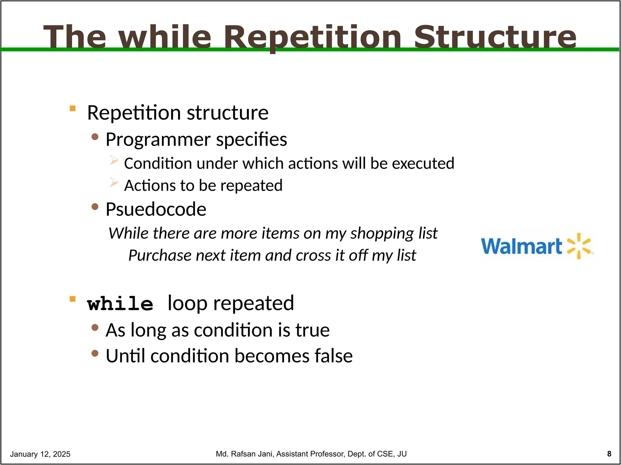 The while Repetition Structure
 Repetition structure
 Programmer specifies
 Condition under which actions will be executed
 Actions to be repeated
 Psuedocode
While there are more items on my shopping list
Purchase next item and cross it off my list
 while loop repeated
 As long as condition is true
 Until condition becomes false
January 12, 2025 Md. Rafsan Jani, Assistant Professor, Dept. of CSE, JU 8
 