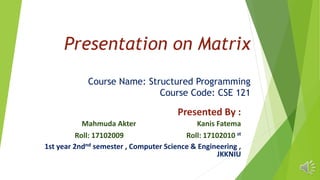 Presentation on Matrix
Course Name: Structured Programming
Course Code: CSE 121
Presented By :
Mahmuda Akter Kanis Fatema
Roll: 17102009 Roll: 17102010 st
1st year 2ndnd semester , Computer Science & Engineering ,
JKKNIU
 