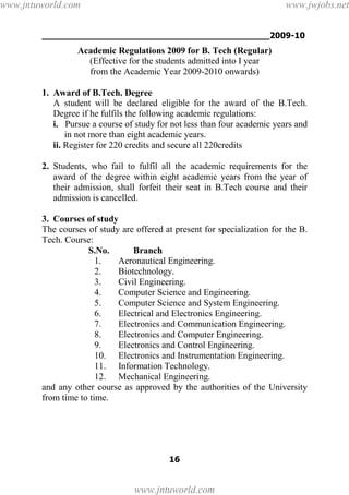 ___________________________________________2009-10
16
Academic Regulations 2009 for B. Tech (Regular)
(Effective for the students admitted into I year
from the Academic Year 2009-2010 onwards)
1. Award of B.Tech. Degree
A student will be declared eligible for the award of the B.Tech.
Degree if he fulfils the following academic regulations:
i. Pursue a course of study for not less than four academic years and
in not more than eight academic years.
ii. Register for 220 credits and secure all 220credits
2. Students, who fail to fulfil all the academic requirements for the
award of the degree within eight academic years from the year of
their admission, shall forfeit their seat in B.Tech course and their
admission is cancelled.
3. Courses of study
The courses of study are offered at present for specialization for the B.
Tech. Course:
S.No. Branch
1. Aeronautical Engineering.
2. Biotechnology.
3. Civil Engineering.
4. Computer Science and Engineering.
5. Computer Science and System Engineering.
6. Electrical and Electronics Engineering.
7. Electronics and Communication Engineering.
8. Electronics and Computer Engineering.
9. Electronics and Control Engineering.
10. Electronics and Instrumentation Engineering.
11. Information Technology.
12. Mechanical Engineering.
and any other course as approved by the authorities of the University
from time to time.
www.jntuworld.com
www.jntuworld.com
www.jwjobs.net
 