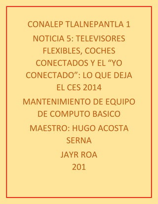 CONALEP TLALNEPANTLA 1
NOTICIA 5: TELEVISORES
FLEXIBLES, COCHES
CONECTADOS Y EL “YO
CONECTADO”: LO QUE DEJA
EL CES 2014
MANTENIMIENTO DE EQUIPO
DE COMPUTO BASICO
MAESTRO: HUGO ACOSTA
SERNA
JAYR ROA
201
 