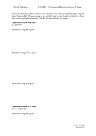 Digital Techniques S.E. CSE Department of Computer Science & Engg. 
It consists of product of two or more sum terms. So sum terms are generated by using OR 
gates. Outputs of all OR gates are given to one AND gate in order to generate this form. Same 
form can be implemented by using NAND/ NOR gates( universal gates). 
Implementation of SOP form: 
Y= AB’+A’B 
Realization using Basic gates 
Realization using NAND gates 
Realization using NOR gates 
Implementation of POS form: 
Y= (A+B’)(A’+B) 
Realization using Basic gates 
Dept. of CSE (S E) 
SEM-I(2014-15) 
 