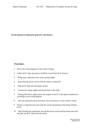 Digital Techniques S.E. CSE Department of Computer Science & Engg. 
Circuit diagram of odd parity generator and checker: 
Procedure: 
1. Derive the wiring diagram for the circuit in Figure. 
2. Collect all IC chips necessary to build the circuit from the IC drawers. 
3. Bring some connection wires with varying lengths. 
4. Insure that the power switch of the IC trainer is turned off. 
5. Plug the IC chips into the proper sockets. 
6. Connect the voltage supply and ground lines to the chips. 
7. Starting from left to right connect the outputs of one IC to the input of another ICs 
according to your wiring diagram. 
8. Once all connections have been done, turn on the power switch of the IC trainer. 
9. Produce a single-bit error and verify the correct functioning of the Parity Checker 
circuit. 
10. After finishing the experiment, turn off the power switch and disconnect the wires 
and take out all IC chips from the trainer. 
Dept. of CSE (S E) 
SEM-I(2014-15) 
 