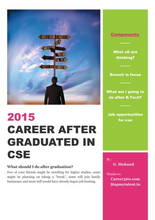 2015
CAREER AFTER
GRADUATED IN
CSE
What should I do after graduation?
Few of your friends might be enrolling for higher studies, some
might be planning on taking a “break”, some will join family
businesses and more still would have already begun job hunting.
Components
What all are
thinking?
Branch in focus
What am I going to
do after B.Tech?
Job opportunities
for cse
By :
G. Mukund
Thanks to:
Career360.com
Mapmytalent.in
 