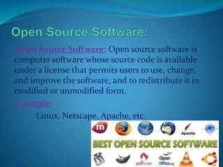 Open Source Software: Open source software is
computer software whose source code is available
under a license that permits users to use, change,
and improve the software, and to redistribute it in
modified or unmodified form.
Example:
Linux, Netscape, Apache, etc.
 