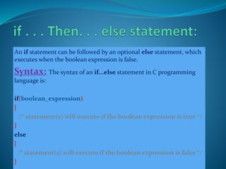 An if statement can be followed by an optional else statement, which
executes when the boolean expression is false.
Syntax: The syntax of an if...else statement in C programming
language is:
if(boolean_expression)
{
/* statement(s) will execute if the boolean expression is true */
}
else
{
/* statement(s) will execute if the boolean expression is false */
}
 