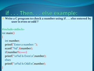  Write a C program to check a number using if . . . else entered by
user is even or odd ?
#include<stdio.h>
int main()
{
int number;
printf("Enter a number: ");
scanf("%d",&number);
if(number%2==0)
printf(“n%d Is Evenn”,number);
elses
printf(“n%d Is Oddn”,number);
}
 