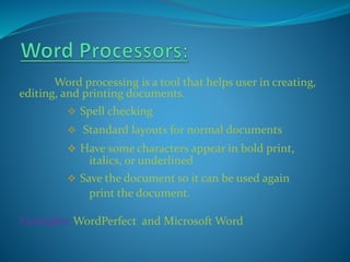 Word processing is a tool that helps user in creating,
editing, and printing documents.
 Spell checking
 Standard layouts for normal documents
 Have some characters appear in bold print,
italics, or underlined
 Save the document so it can be used again
print the document.
Examples: WordPerfect and Microsoft Word
 