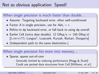 Not so obvious application: Speed!

When single precision is much faster than double...
    Assume: Targeting backward error, often well-conditioned
    Factor A in single precision, use for Adxi = r .
    Reﬁne to dp backward error, or fall back to using dp overall.
    Earlier Cell (extra slow double): 12 Gﬂop/s ⇒ 150 Gﬂop/s!
    [Lawn175; Langou2 , Luszczek, Kurzak, Buttari, Dongarra]
    (Independent path to the same destination.)

When single precision ﬁts more into memory...
    Sparse, sparse out-of-core
            Generally limited by indexing performance [Hogg & Scott]
            Could use packed data structures from Cell [Williams, et al.]

   Jason Riedy (GATech)          Dependable solver            21 Aug, 2009   23 / 28
 