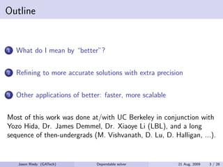 Outline


1   What do I mean by “better”?

2   Reﬁning to more accurate solutions with extra precision

3   Other applications of better: faster, more scalable


Most of this work was done at/with UC Berkeley in conjunction with
Yozo Hida, Dr. James Demmel, Dr. Xiaoye Li (LBL), and a long
sequence of then-undergrads (M. Vishvanath, D. Lu, D. Halligan, ...).


    Jason Riedy (GATech)       Dependable solver          21 Aug, 2009   3 / 28
 