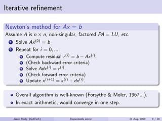 Iterative reﬁnement

Newton’s method for Ax = b
Assume A is n × n, non-singular, factored PA = LU, etc.
  1 Solve Ax (0) = b
  2 Repeat for i = 0, ...:
        1   Compute residual r (i) = b − Ax (i) .
        2   (Check backward error criteria)
        3   Solve Adx (i) = r (i) .
        4   (Check forward error criteria)
        5   Update x (i+1) = x (i) + dx (i) .

    Overall algorithm is well-known (Forsythe & Moler, 1967...).
    In exact arithmetic, would converge in one step.

   Jason Riedy (GATech)            Dependable solver      21 Aug, 2009   9 / 28
 