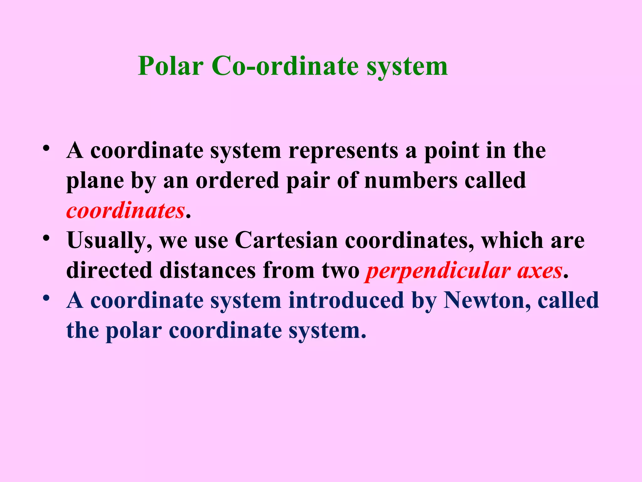 • A coordinate system represents a point in the
plane by an ordered pair of numbers called
coordinates.
• Usually, we use Cartesian coordinates, which are
directed distances from two perpendicular axes.
• A coordinate system introduced by Newton, called
the polar coordinate system.
Polar Co-ordinate system
 