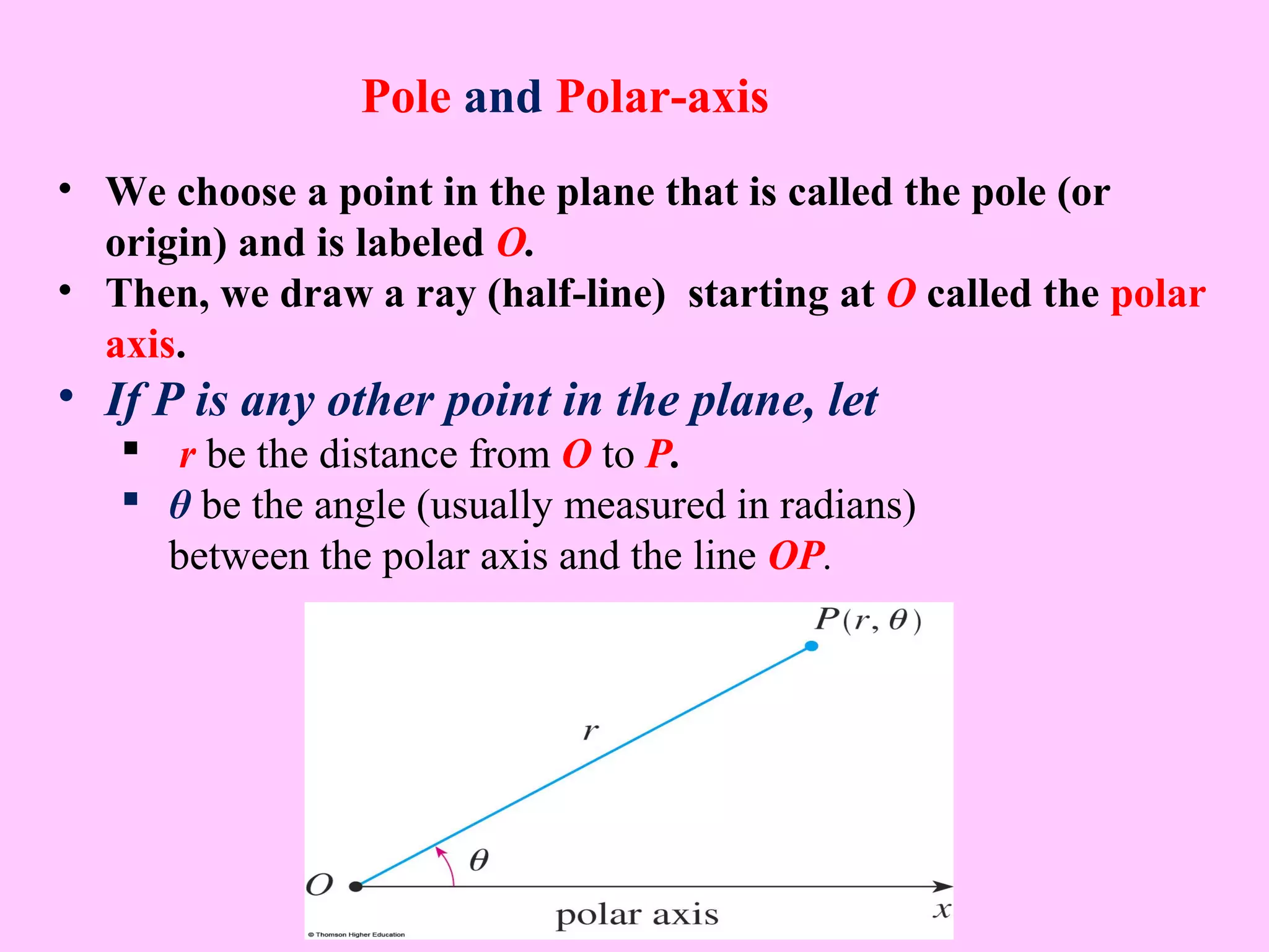 • We choose a point in the plane that is called the pole (or
origin) and is labeled O.
• Then, we draw a ray (half-line) starting at O called the polar
axis.
• If P is any other point in the plane, let
 r be the distance from O to P.
 θ be the angle (usually measured in radians)
between the polar axis and the line OP.
Pole and Polar-axis
 