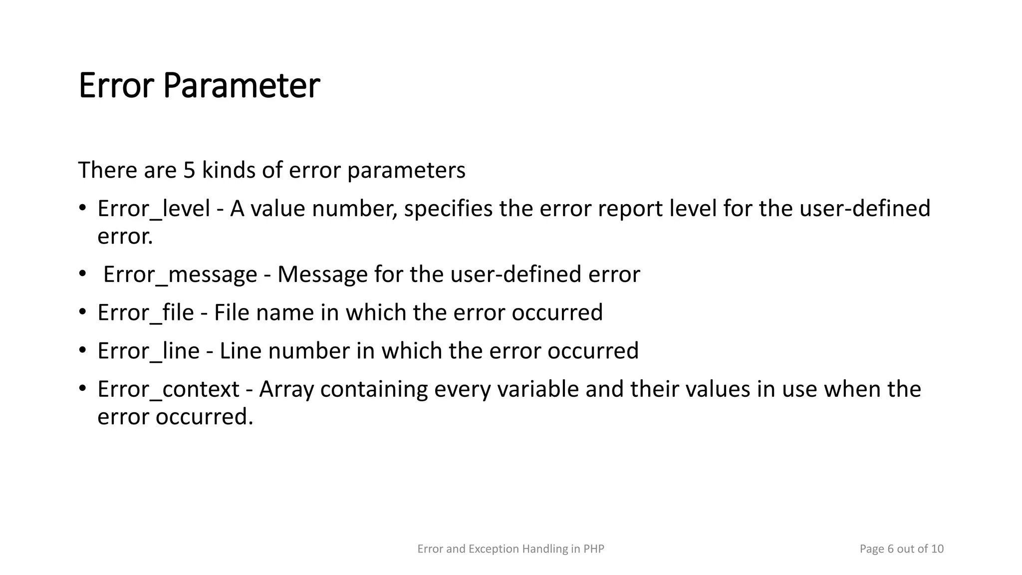 Error Parameter
There are 5 kinds of error parameters
• Error_level - A value number, specifies the error report level for the user-defined
error.
• Error_message - Message for the user-defined error
• Error_file - File name in which the error occurred
• Error_line - Line number in which the error occurred
• Error_context - Array containing every variable and their values in use when the
error occurred.
Page 6 out of 10Error and Exception Handling in PHP
 