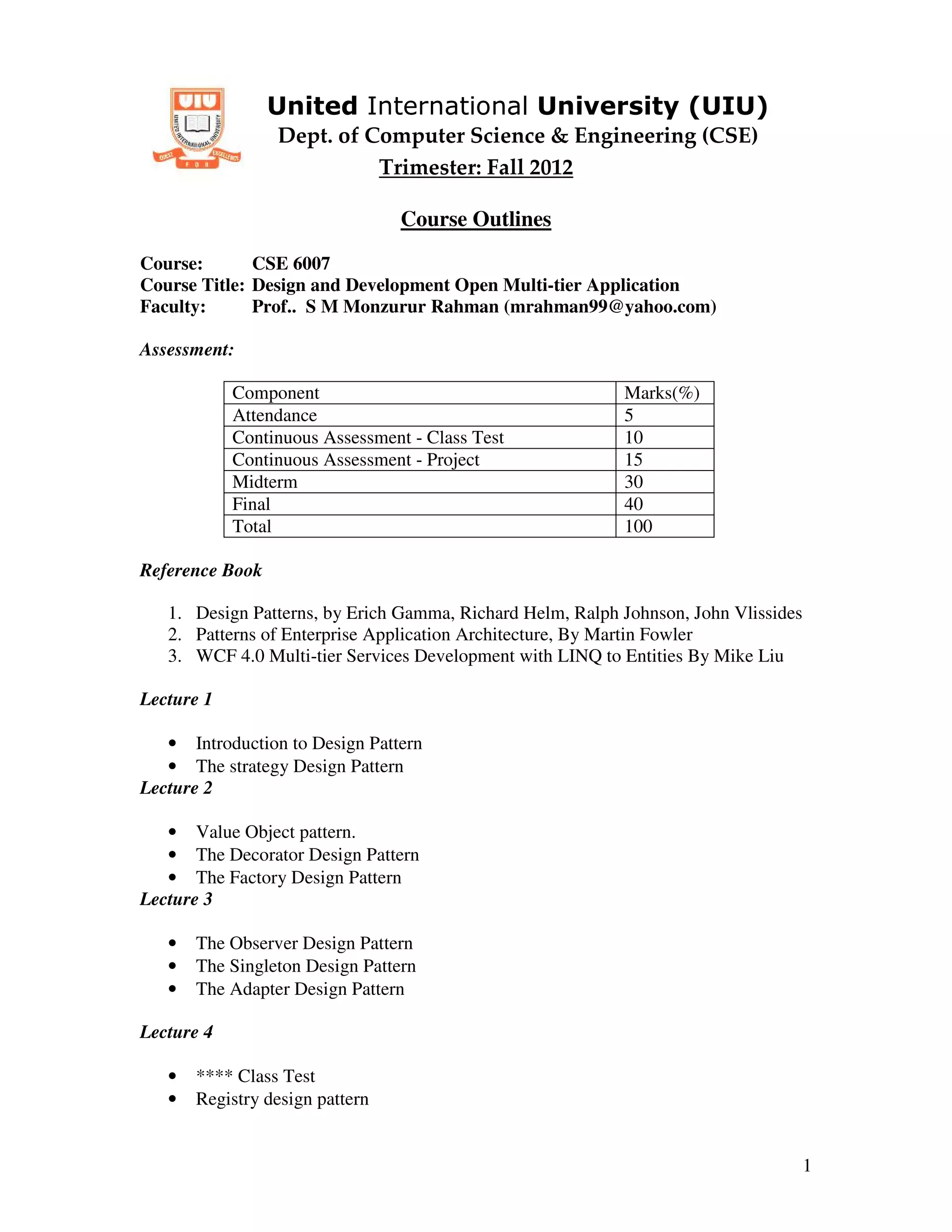 United International University (UIU)
                 Dept. of Computer Science & Engineering (CSE)
                           Trimester: Fall 2012

                                 Course Outlines
Course:       CSE 6007
Course Title: Design and Development Open Multi-tier Application
Faculty:      Prof.. S M Monzurur Rahman (mrahman99@yahoo.com)

Assessment:

            Component                                      Marks(%)
            Attendance                                     5
            Continuous Assessment - Class Test             10
            Continuous Assessment - Project                15
            Midterm                                        30
            Final                                          40
            Total                                          100

Reference Book

   1. Design Patterns, by Erich Gamma, Richard Helm, Ralph Johnson, John Vlissides
   2. Patterns of Enterprise Application Architecture, By Martin Fowler
   3. WCF 4.0 Multi-tier Services Development with LINQ to Entities By Mike Liu

Lecture 1

   • Introduction to Design Pattern
   • The strategy Design Pattern
Lecture 2

   • Value Object pattern.
   • The Decorator Design Pattern
   • The Factory Design Pattern
Lecture 3

   •   The Observer Design Pattern
   •   The Singleton Design Pattern
   •   The Adapter Design Pattern

Lecture 4

   •   **** Class Test
   •   Registry design pattern


                                                                                     1
 