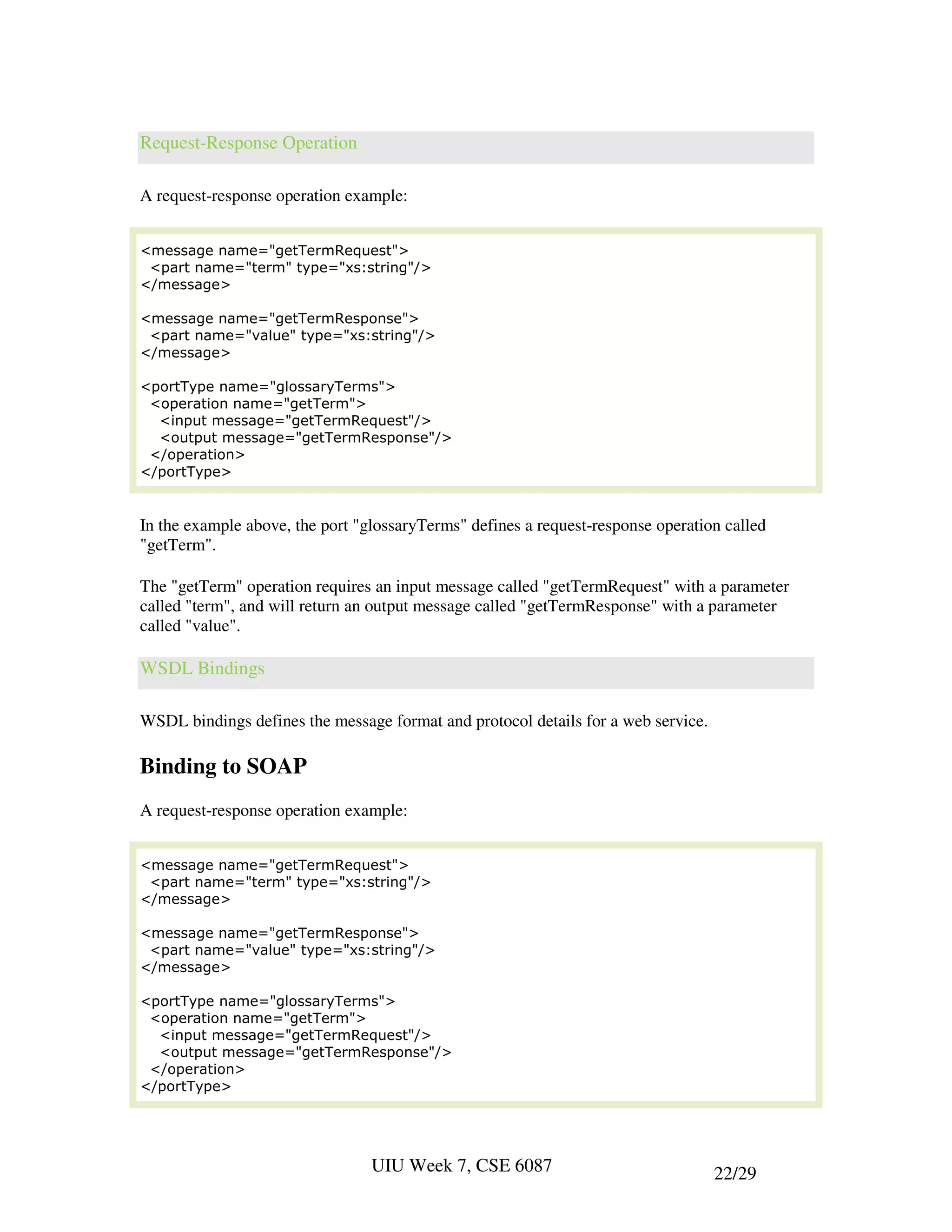 Request-Response Operation

A request-response operation example:


<message name="getTermRequest">
 <part name="term" type="xs:string"/>
</message>

<message name="getTermResponse">
 <part name="value" type="xs:string"/>
</message>

<portType name="glossaryTerms">
 <operation name="getTerm">
  <input message="getTermRequest"/>
  <output message="getTermResponse"/>
 </operation>
</portType>


In the example above, the port "glossaryTerms" defines a request-response operation called
"getTerm".

The "getTerm" operation requires an input message called "getTermRequest" with a parameter
called "term", and will return an output message called "getTermResponse" with a parameter
called "value".

WSDL Bindings

WSDL bindings defines the message format and protocol details for a web service.

Binding to SOAP
A request-response operation example:


<message name="getTermRequest">
 <part name="term" type="xs:string"/>
</message>

<message name="getTermResponse">
 <part name="value" type="xs:string"/>
</message>

<portType name="glossaryTerms">
 <operation name="getTerm">
  <input message="getTermRequest"/>
  <output message="getTermResponse"/>
 </operation>
</portType>




                                 UIU Week 7, CSE 6087                              22/29
 