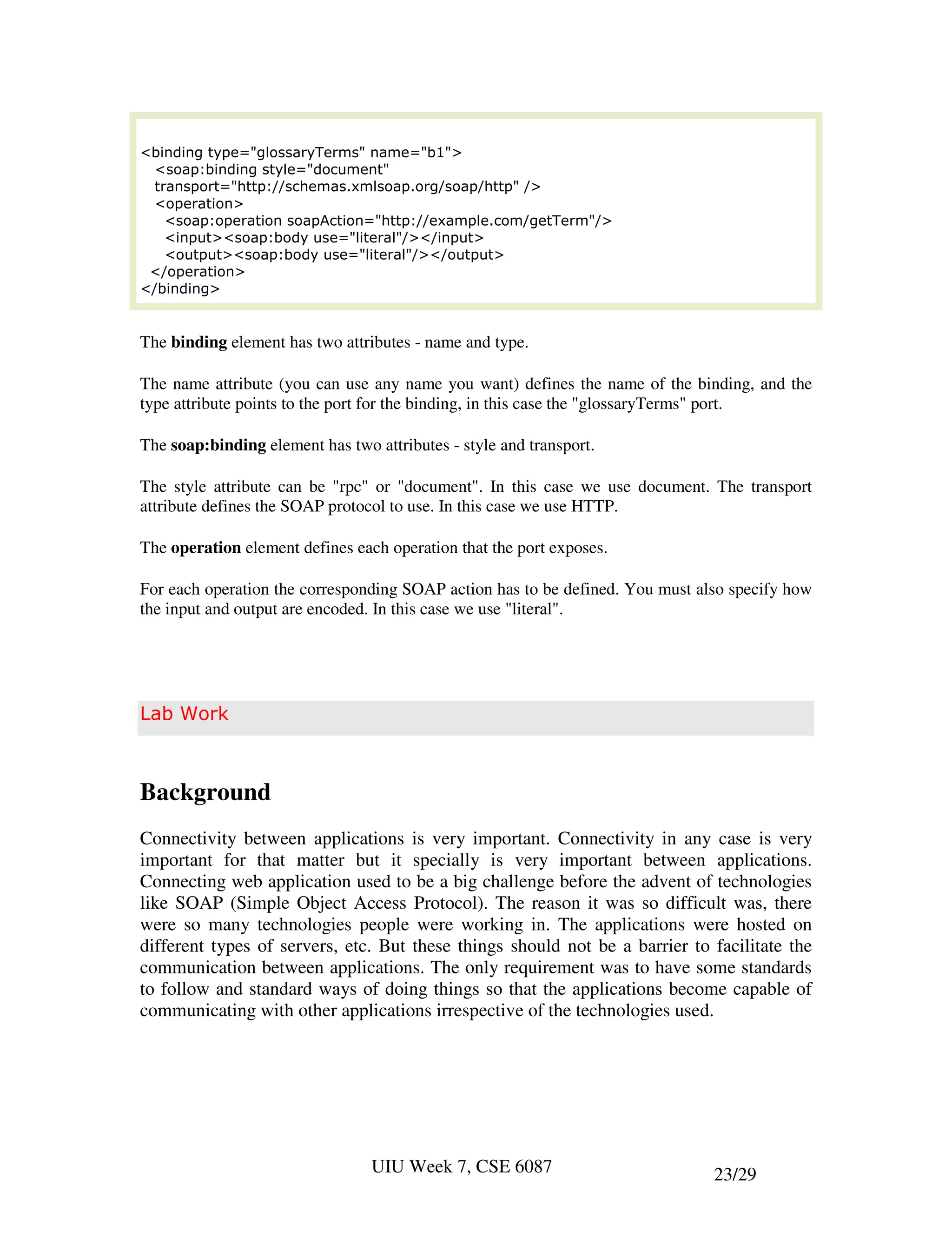 <binding type="glossaryTerms" name="b1">
  <soap:binding style="document"
  transport="http://schemas.xmlsoap.org/soap/http" />
  <operation>
    <soap:operation soapAction="http://example.com/getTerm"/>
    <input><soap:body use="literal"/></input>
    <output><soap:body use="literal"/></output>
 </operation>
</binding>


The binding element has two attributes - name and type.

The name attribute (you can use any name you want) defines the name of the binding, and the
type attribute points to the port for the binding, in this case the "glossaryTerms" port.

The soap:binding element has two attributes - style and transport.

The style attribute can be "rpc" or "document". In this case we use document. The transport
attribute defines the SOAP protocol to use. In this case we use HTTP.

The operation element defines each operation that the port exposes.

For each operation the corresponding SOAP action has to be defined. You must also specify how
the input and output are encoded. In this case we use "literal".




Lab Work



Background
Connectivity between applications is very important. Connectivity in any case is very
important for that matter but it specially is very important between applications.
Connecting web application used to be a big challenge before the advent of technologies
like SOAP (Simple Object Access Protocol). The reason it was so difficult was, there
were so many technologies people were working in. The applications were hosted on
different types of servers, etc. But these things should not be a barrier to facilitate the
communication between applications. The only requirement was to have some standards
to follow and standard ways of doing things so that the applications become capable of
communicating with other applications irrespective of the technologies used.




                                 UIU Week 7, CSE 6087                          23/29
 