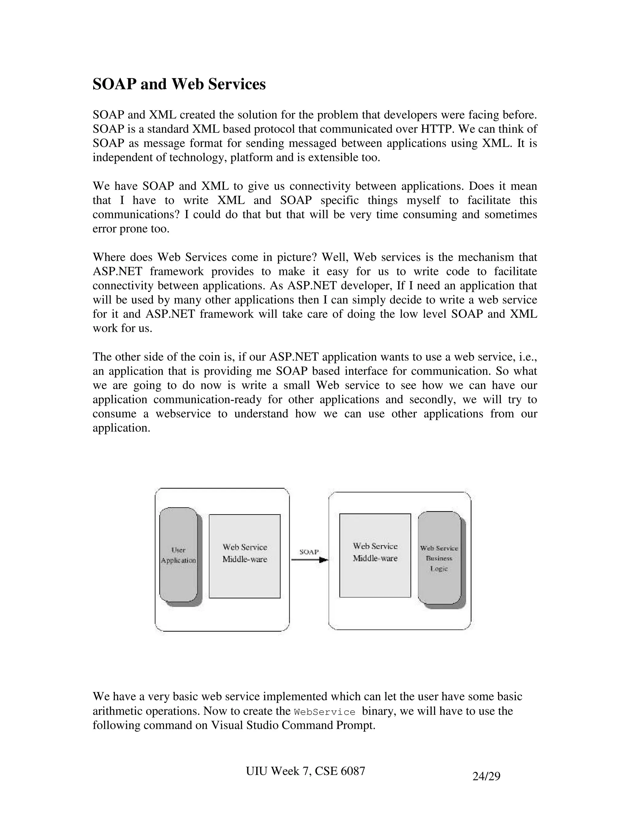 SOAP and Web Services
SOAP and XML created the solution for the problem that developers were facing before.
SOAP is a standard XML based protocol that communicated over HTTP. We can think of
SOAP as message format for sending messaged between applications using XML. It is
independent of technology, platform and is extensible too.

We have SOAP and XML to give us connectivity between applications. Does it mean
that I have to write XML and SOAP specific things myself to facilitate this
communications? I could do that but that will be very time consuming and sometimes
error prone too.

Where does Web Services come in picture? Well, Web services is the mechanism that
ASP.NET framework provides to make it easy for us to write code to facilitate
connectivity between applications. As ASP.NET developer, If I need an application that
will be used by many other applications then I can simply decide to write a web service
for it and ASP.NET framework will take care of doing the low level SOAP and XML
work for us.

The other side of the coin is, if our ASP.NET application wants to use a web service, i.e.,
an application that is providing me SOAP based interface for communication. So what
we are going to do now is write a small Web service to see how we can have our
application communication-ready for other applications and secondly, we will try to
consume a webservice to understand how we can use other applications from our
application.




We have a very basic web service implemented which can let the user have some basic
arithmetic operations. Now to create the WebService binary, we will have to use the
following command on Visual Studio Command Prompt.


                               UIU Week 7, CSE 6087                          24/29
 