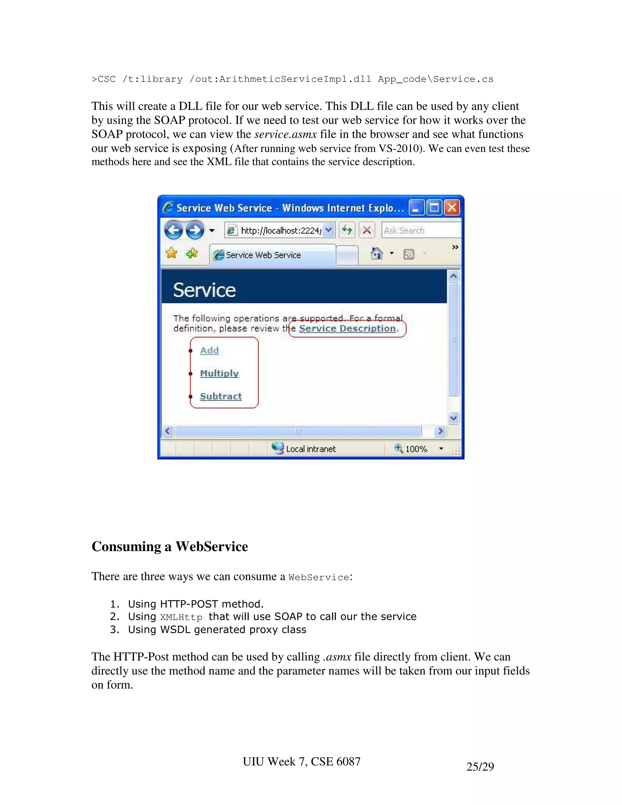 >CSC /t:library /out:ArithmeticServiceImpl.dll App_codeService.cs

This will create a DLL file for our web service. This DLL file can be used by any client
by using the SOAP protocol. If we need to test our web service for how it works over the
SOAP protocol, we can view the service.asmx file in the browser and see what functions
our web service is exposing (After running web service from VS-2010). We can even test these
methods here and see the XML file that contains the service description.




Consuming a WebService

There are three ways we can consume a WebService:

    1. Using HTTP-POST method.
    2. Using XMLHttp that will use SOAP to call our the service
    3. Using WSDL generated proxy class

The HTTP-Post method can be used by calling .asmx file directly from client. We can
directly use the method name and the parameter names will be taken from our input fields
on form.




                                 UIU Week 7, CSE 6087                         25/29
 