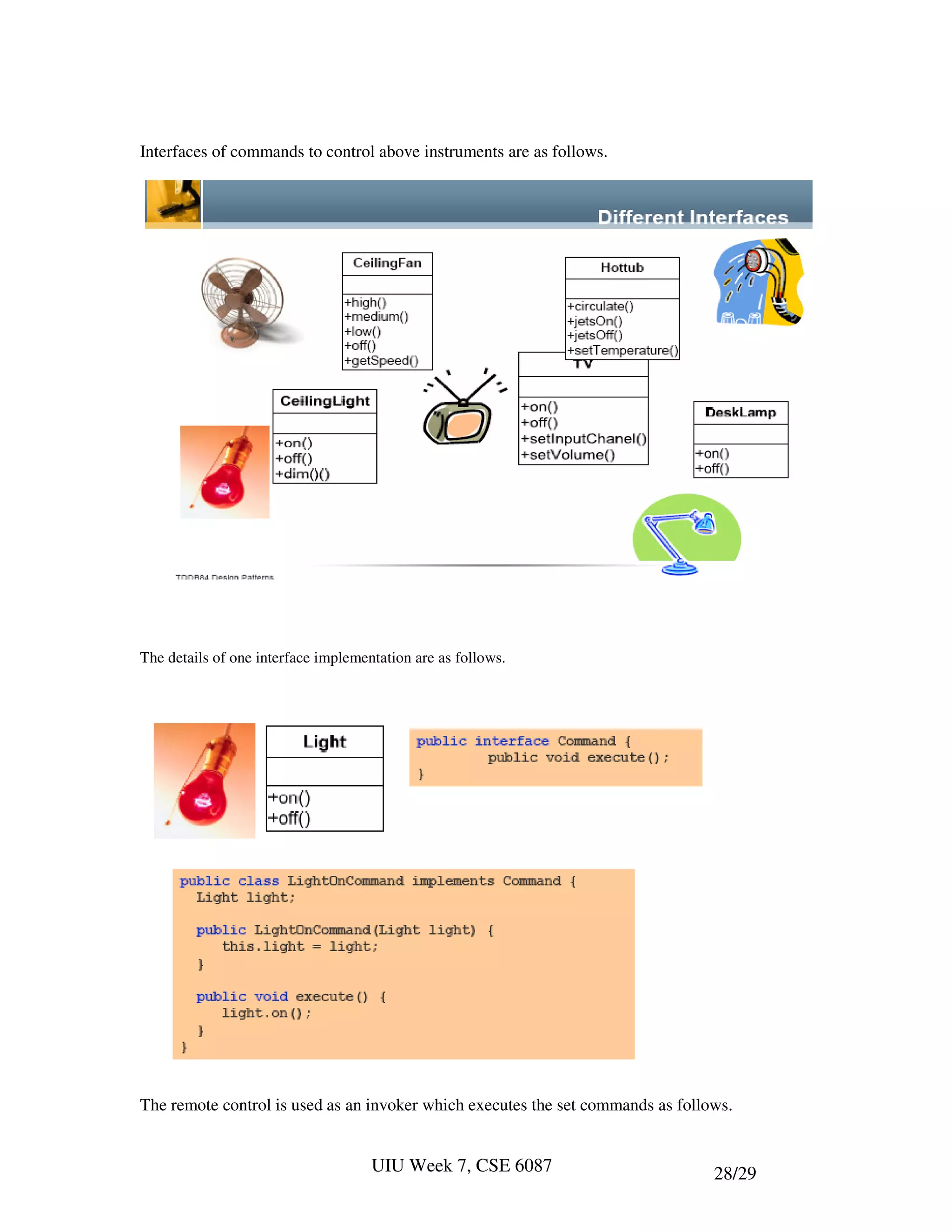 Interfaces of commands to control above instruments are as follows.




The details of one interface implementation are as follows.




The remote control is used as an invoker which executes the set commands as follows.


                                     UIU Week 7, CSE 6087                        28/29
 