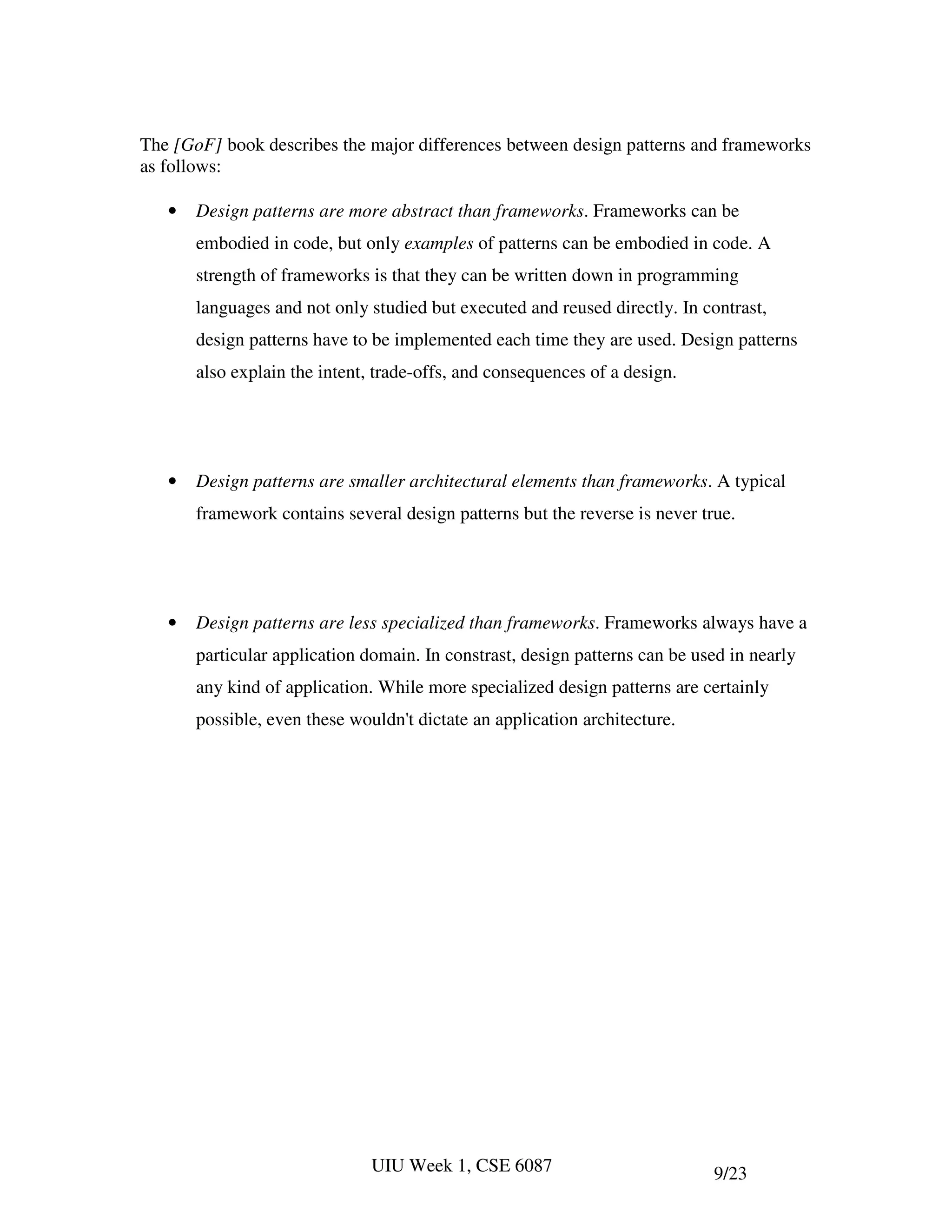 The [GoF] book describes the major differences between design patterns and frameworks
as follows:

   •   Design patterns are more abstract than frameworks. Frameworks can be
       embodied in code, but only examples of patterns can be embodied in code. A
       strength of frameworks is that they can be written down in programming
       languages and not only studied but executed and reused directly. In contrast,
       design patterns have to be implemented each time they are used. Design patterns
       also explain the intent, trade-offs, and consequences of a design.




   •   Design patterns are smaller architectural elements than frameworks. A typical
       framework contains several design patterns but the reverse is never true.




   •   Design patterns are less specialized than frameworks. Frameworks always have a
       particular application domain. In constrast, design patterns can be used in nearly
       any kind of application. While more specialized design patterns are certainly
       possible, even these wouldn't dictate an application architecture.




                               UIU Week 1, CSE 6087                          9/23
 