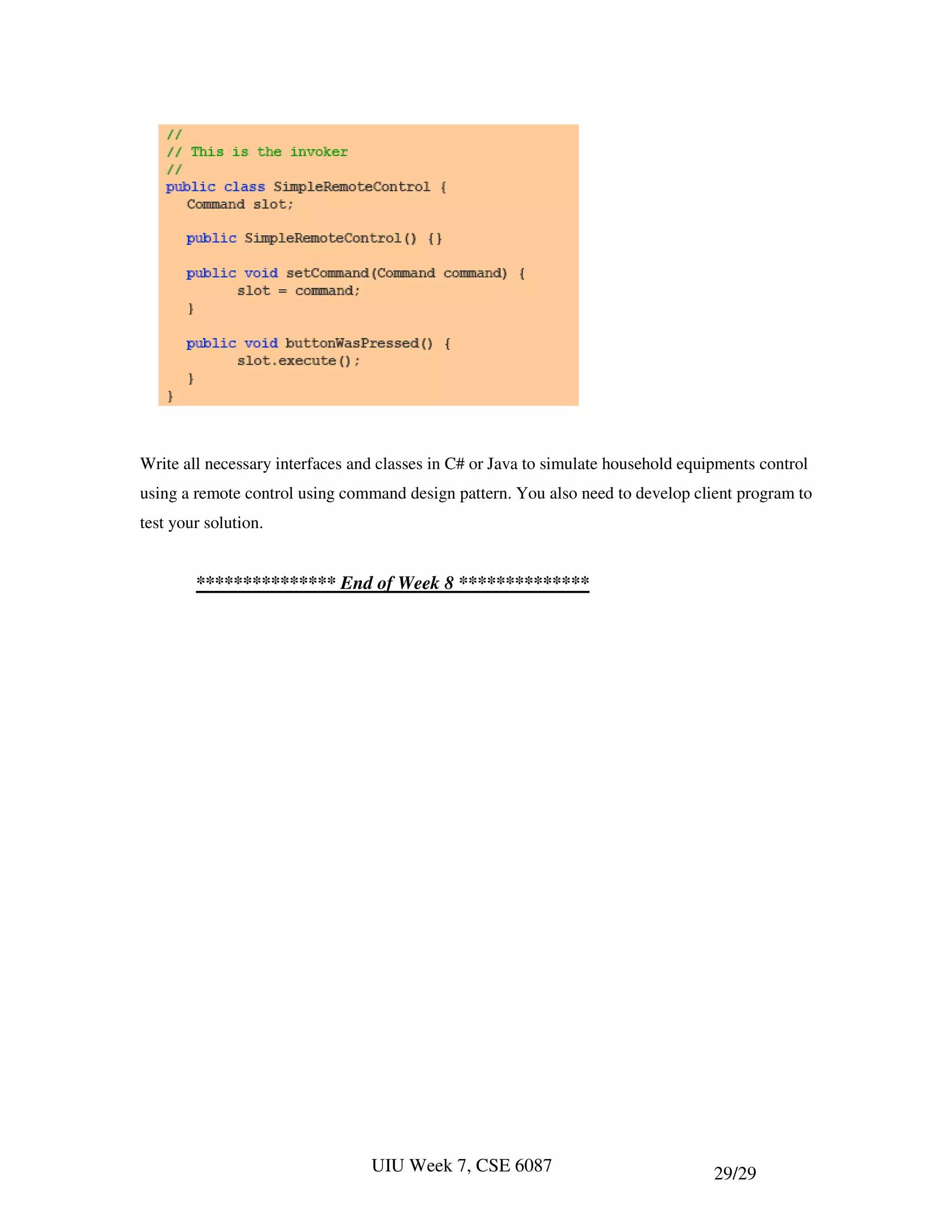 Write all necessary interfaces and classes in C# or Java to simulate household equipments control
using a remote control using command design pattern. You also need to develop client program to
test your solution.


        *************** End of Week 8 **************




                                 UIU Week 7, CSE 6087                              29/29
 