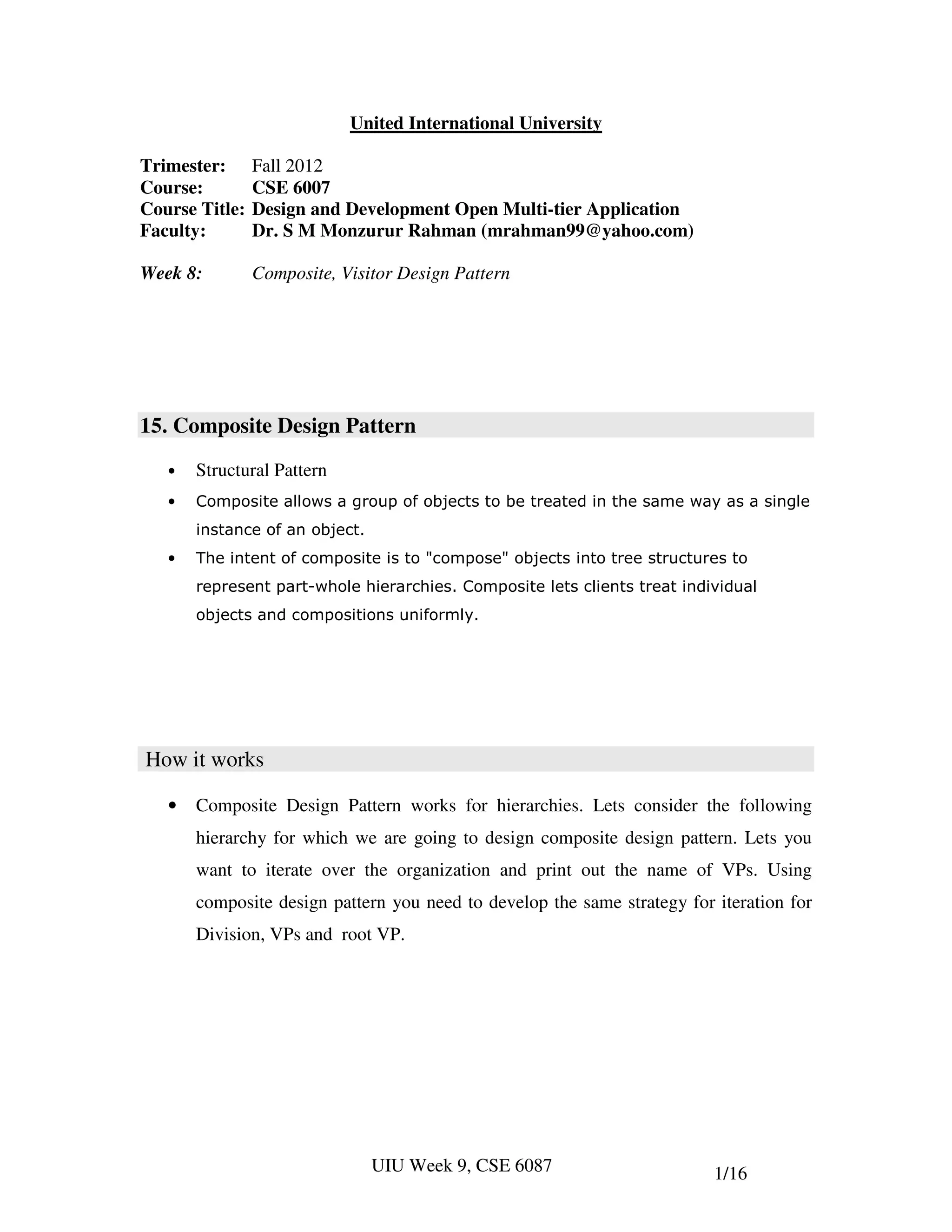 United International University

Trimester:      Fall 2012
Course:         CSE 6007
Course Title:   Design and Development Open Multi-tier Application
Faculty:        Dr. S M Monzurur Rahman (mrahman99@yahoo.com)

Week 8:         Composite, Visitor Design Pattern




15. Composite Design Pattern
   •   Structural Pattern
   •   Composite allows a group of objects to be treated in the same way as a single
       instance of an object.
   •   The intent of composite is to "compose" objects into tree structures to
       represent part-whole hierarchies. Composite lets clients treat individual
       objects and compositions uniformly.




How it works

   •   Composite Design Pattern works for hierarchies. Lets consider the following
       hierarchy for which we are going to design composite design pattern. Lets you
       want to iterate over the organization and print out the name of VPs. Using
       composite design pattern you need to develop the same strategy for iteration for
       Division, VPs and root VP.




                                UIU Week 9, CSE 6087                      1/16
 